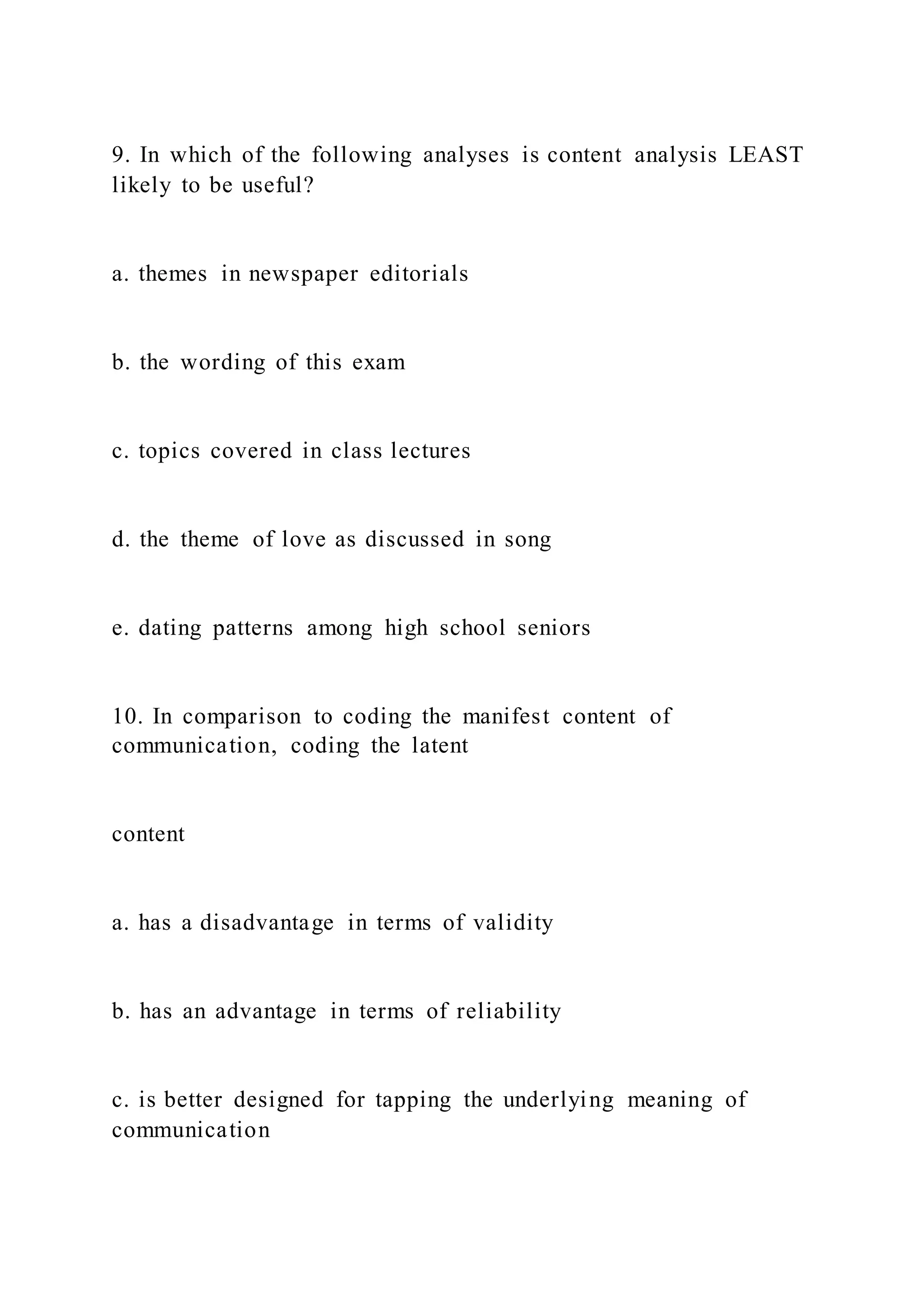9. In which of the following analyses is content analysis LEAST
likely to be useful?
a. themes in newspaper editorials
b. the wording of this exam
c. topics covered in class lectures
d. the theme of love as discussed in song
e. dating patterns among high school seniors
10. In comparison to coding the manifest content of
communication, coding the latent
content
a. has a disadvantage in terms of validity
b. has an advantage in terms of reliability
c. is better designed for tapping the underlying meaning of
communication
 