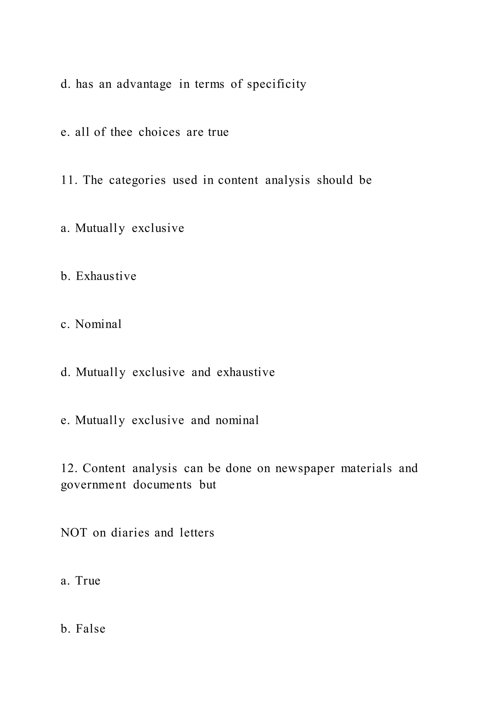 d. has an advantage in terms of specificity
e. all of thee choices are true
11. The categories used in content analysis should be
a. Mutually exclusive
b. Exhaustive
c. Nominal
d. Mutually exclusive and exhaustive
e. Mutually exclusive and nominal
12. Content analysis can be done on newspaper materials and
government documents but
NOT on diaries and letters
a. True
b. False
 