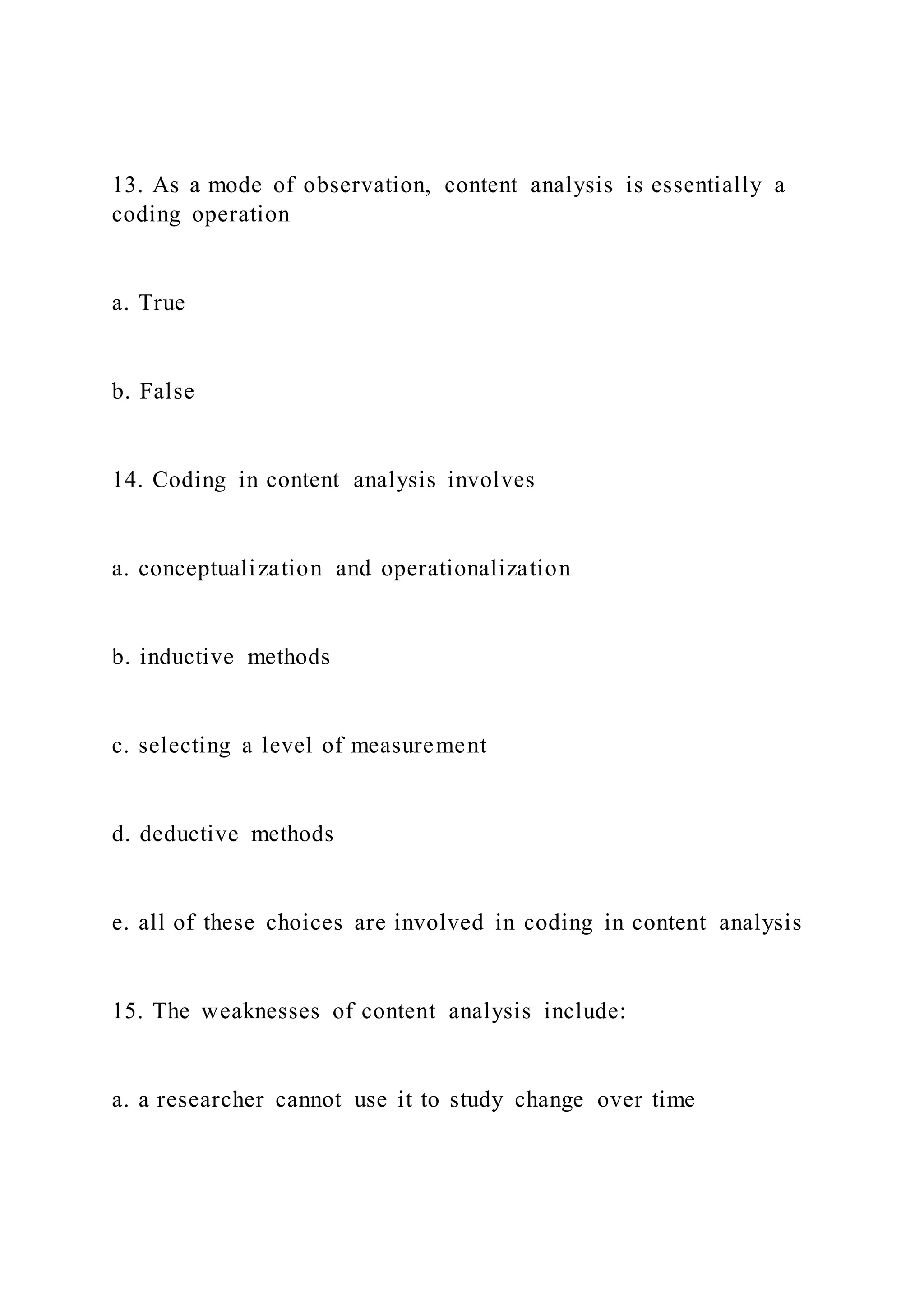 13. As a mode of observation, content analysis is essentially a
coding operation
a. True
b. False
14. Coding in content analysis involves
a. conceptualization and operationalization
b. inductive methods
c. selecting a level of measurement
d. deductive methods
e. all of these choices are involved in coding in content analysis
15. The weaknesses of content analysis include:
a. a researcher cannot use it to study change over time
 