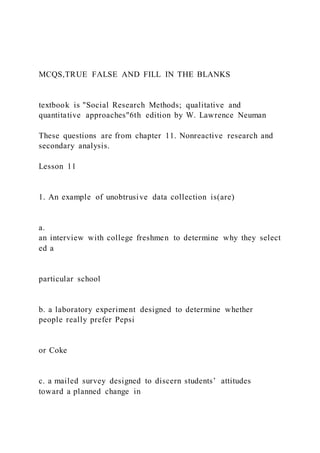 MCQS,TRUE FALSE AND FILL IN THE BLANKS
textbook is "Social Research Methods; qualitative and
quantitative approaches"6th edition by W. Lawrence Neuman
These questions are from chapter 11. Nonreactive research and
secondary analysis.
Lesson 11
1. An example of unobtrusive data collection is(are)
a.
an interview with college freshmen to determine why they select
ed a
particular school
b. a laboratory experiment designed to determine whether
people really prefer Pepsi
or Coke
c. a mailed survey designed to discern students’ attitudes
toward a planned change in
 
