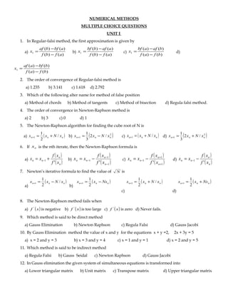 NUMERICAL METHODS
MULTIPLE CHOICE QUESTIONS
UNIT I
1. In Regular-falsi method, the first approximation is given by
a)
)()(
)()(
1
afbf
abfbaf
x
−
−
= b)
)()(
)()(
1
afbf
aafbbf
x
−
−
= c)
)()(
)()(
1
bfaf
bafabf
x
−
−
= d)
)()(
)()(
1
bfaf
bbfaaf
x
−
−
=
2. The order of convergence of Regular-falsi method is
a) 1.235 b) 3.141 c) 1.618 d) 2.792
3. Which of the following alter name for method of false position
a) Method of chords b) Method of tangents c) Method of bisection d) Regula falsi method.
4. The order of convergence in Newton-Raphson method is
a) 2 b) 3 c) 0 d) 1
5. The Newton-Raphson algorithm for finding the cube root of N is
a) ( )nnn xNxx /
2
1
1 +=+ b) ( )2
1 /2
3
1
nnn xNxx −=+ c) ( )nnn xNxx /1 +=+ d) ( )2
1 /2
3
1
nnn xNxx +=+
6. If nx is the nth iterate, then the Newton-Raphson formula is
a)
( )
( )n
n
nn
xf
xf
xx
'
1 += − b)
( )
( )1
1
1
' −
−
− −=
n
n
nn
xf
xf
xx c)
( )
( )1
1
1
' +
+
− −=
n
n
nn
xf
xf
xx d)
( )
( )n
n
nn
xf
xf
xx
'
1 −= −
7. Newton’s iterative formula to find the value of N is
a)
( )nnn xNxx /
2
1
1 −=+
b)
( )nnn Nxxx −=+
2
1
1
c)
( )nnn xNxx /
2
1
1 +=+
d)
( )nnn Nxxx +=+
2
1
1
8. The Newton-Raphson method fails when
a) ( )xf '
is negative b) ( )xf '
is too large c) ( )xf '
is zero d) Never fails.
9. Which method is said to be direct method
a) Gauss Elimination b) Newton Raphson c) Regula Falsi d) Gauss Jacobi
10. By Gauss Elimination method the value of x and y for the equations x + y =2, 2x + 3y = 5
a) x = 2 and y = 3 b) x = 3 and y = 4 c) x = 1 and y = 1 d) x = 2 and y = 5
11. Which method is said to be indirect method
a) Regula Falsi b) Gauss Seidal c) Newton Raphson d) Gauss Jacobi
12. In Gauss elimination the given system of simultaneous equations is transformed into
a) Lower triangular matrix b) Unit matrix c) Transpose matrix d) Upper triangular matrix
 