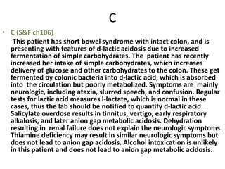 C
• C (S&F ch106)
This patient has short bowel syndrome with intact colon, and is
presenting with features of d-lactic acidosis due to increased
fermentation of simple carbohydrates. The patient has recently
increased her intake of simple carbohydrates, which increases
delivery of glucose and other carbohydrates to the colon. These get
fermented by colonic bacteria into d-lactic acid, which is absorbed
into the circulation but poorly metabolized. Symptoms are mainly
neurologic, including ataxia, slurred speech, and confusion. Regular
tests for lactic acid measures l-lactate, which is normal in these
cases, thus the lab should be notified to quantify d-lactic acid.
Salicylate overdose results in tinnitus, vertigo, early respiratory
alkalosis, and later anion gap metabolic acidosis. Dehydration
resulting in renal failure does not explain the neurologic symptoms.
Thiamine deficiency may result in similar neurologic symptoms but
does not lead to anion gap acidosis. Alcohol intoxication is unlikely
in this patient and does not lead to anion gap metabolic acidosis.
 