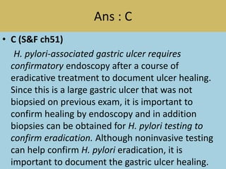 Ans : C
• C (S&F ch51)
H. pylori-associated gastric ulcer requires
confirmatory endoscopy after a course of
eradicative treatment to document ulcer healing.
Since this is a large gastric ulcer that was not
biopsied on previous exam, it is important to
confirm healing by endoscopy and in addition
biopsies can be obtained for H. pylori testing to
confirm eradication. Although noninvasive testing
can help confirm H. pylori eradication, it is
important to document the gastric ulcer healing.
 