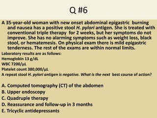 Q #6
A 35-year-old woman with new onset abdominal epigastric burning
and nausea has a positive stool H. pylori antigen. She is treated with
conventional triple therapy for 2 weeks, but her symptoms do not
improve. She has no alarming symptoms such as weight loss, black
stool, or hematemesis. On physical exam there is mild epigastric
tenderness. The rest of the exams are within normal limits.
Laboratory results are as follows:
Hemoglobin 13 g/dL
WBC 7200/μL
Platelet count 380,000/μL
A repeat stool H. pylori antigen is negative. What is the next best course of action?
A. Computed tomography (CT) of the abdomen
B. Upper endoscopy
C. Quadruple therapy
D. Reassurance and follow-up in 3 months
E. Tricyclic antidepressants
 