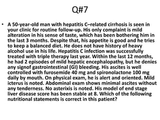 Q#7
• A 50-year-old man with hepatitis C–related cirrhosis is seen in
your clinic for routine follow-up. His only complaint is mild
alteration in his sense of taste, which has been bothering him in
the last 3 months. Despite that, his appetite is good and he tries
to keep a balanced diet. He does not have history of heavy
alcohol use in his life. Hepatitis C infection was successfully
treated with triple therapy last year. Within the last 12 months,
he had 2 episodes of mild hepatic encephalopathy, but he denies
any signof gastrointestinal (GI) bleeding. His ascites is well
controlled with furosemide 40 mg and spironolactone 100 mg
daily by mouth. On physical exam, he is alert and oriented. Mild
icterus is noted. Abdominal exam shows minimal ascites without
any tenderness. No asterixis is noted. His model of end stage
liver disease score has been stable at 8. Which of the following
nutritional statements is correct in this patient?
 