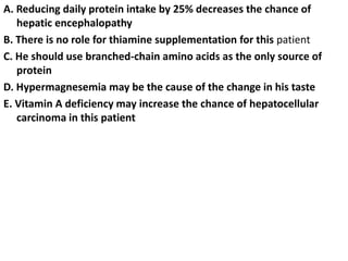 A. Reducing daily protein intake by 25% decreases the chance of
hepatic encephalopathy
B. There is no role for thiamine supplementation for this patient
C. He should use branched-chain amino acids as the only source of
protein
D. Hypermagnesemia may be the cause of the change in his taste
E. Vitamin A deficiency may increase the chance of hepatocellular
carcinoma in this patient
 
