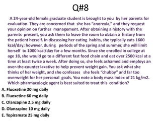 Q#8
A 24-year-old female graduate student is brought to you by her parents for
evaluation. They are concerned that she has “anorexia,” and they request
your opinion on further management. After obtaining a history with the
parents present, you ask them to leave the room to obtain a history from
the patient herself. In discussing her eating habits, she typically eats 1600
kcal/day; however, during periods of the spring and summer, she will limit
herself to 1000 kcal/day for a few months. Since she enrolled in college at
age 18, she would go to a different fast food chain and eat over 2500 kcal at a
time at least twice a week. After doing so, she feels ashamed and employs an
over-the-counter laxative to help prevent weight gain. You ask what she
thinks of her weight, and she confesses she feels “chubby” and far too
overweight for her personal goals. You note a body mass index of 21 kg/m2.
Which pharmacologic agent is best suited to treat this condition?
A. Fluoxetine 20 mg daily
B. Fluoxetine 60 mg daily
C. Olanzapine 2.5 mg daily
D. Olanzapine 10 mg daily
E. Topiramate 25 mg daily
 