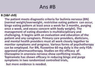 Ans #B
B (S&F ch9)
The patient meets diagnostic criteria for bulimia nervosa (BN)
(normal weight/overweight, restrictive eating pattern can occur,
binge eating pattern at least once a week for 3 months, purging
once a week, and excess concern with body weight). The
management of eating disorders is multidisciplinary and
challenging. It begins with an evaluation and education of the
patient and any caregivers. Primary care providers, dieticians,
and mental health providers must all work closely together to
monitor symptoms and progress. Various forms of psychotherapy
can be employed. For BN, fluoxetine 60 mg daily is the only FDA-
approved pharmacotherapy. Studies on the efficacy of
Olanzapine in anorexia nervosa show conflicting results.
Topiramate has shown efficacy in reducing binge and purge
symptoms in two randomized controlled trials,
but more evidence is needed.
 