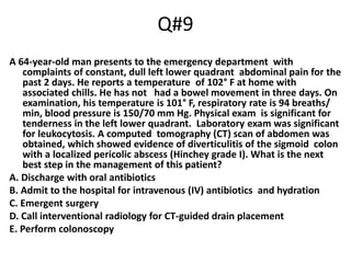 Q#9
A 64-year-old man presents to the emergency department with
complaints of constant, dull left lower quadrant abdominal pain for the
past 2 days. He reports a temperature of 102° F at home with
associated chills. He has not had a bowel movement in three days. On
examination, his temperature is 101° F, respiratory rate is 94 breaths/
min, blood pressure is 150/70 mm Hg. Physical exam is significant for
tenderness in the left lower quadrant. Laboratory exam was significant
for leukocytosis. A computed tomography (CT) scan of abdomen was
obtained, which showed evidence of diverticulitis of the sigmoid colon
with a localized pericolic abscess (Hinchey grade I). What is the next
best step in the management of this patient?
A. Discharge with oral antibiotics
B. Admit to the hospital for intravenous (IV) antibiotics and hydration
C. Emergent surgery
D. Call interventional radiology for CT-guided drain placement
E. Perform colonoscopy
 