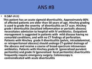 ANS #B
• B (S&F ch11)
This patient has an acute sigmoid diverticulitis. Approximately 80%
of affected patients are older than 50 years of age. Hinchey grading
is used to grade the severity of diverticulitis on CT scan. Hinchey
grade I diverticulitis (localized inflammation or pericolic abscess)
necessitates admission to hospital with IV antibiotics. Outpatient
management is suggested in patients with mild disease having no
comorbid conditions, and with no CT findings of perforation.
Patients with Hinchey grade II diverticulitis (pelvic, intraabdominal,
or retroperitoneal abscess) should undergo CT-guided drainage of
the abscess and receive a course of broad-spectrum intravenous
antibiotics. Patients with Hinchey grade III (generalized purulent
peritonitis) and grade IV (generalized fecal peritonitis) diverticulitis
frequently require emergency surgery. Colonoscopy is
contraindicated with acute diverticulitis
 