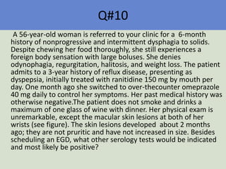 Q#10
A 56-year-old woman is referred to your clinic for a 6-month
history of nonprogressive and intermittent dysphagia to solids.
Despite chewing her food thoroughly, she still experiences a
foreign body sensation with large boluses. She denies
odynophagia, regurgitation, halitosis, and weight loss. The patient
admits to a 3-year history of reflux disease, presenting as
dyspepsia, initially treated with ranitidine 150 mg by mouth per
day. One month ago she switched to over-thecounter omeprazole
40 mg daily to control her symptoms. Her past medical history was
otherwise negative.The patient does not smoke and drinks a
maximum of one glass of wine with dinner. Her physical exam is
unremarkable, except the macular skin lesions at both of her
wrists (see figure). The skin lesions developed about 2 months
ago; they are not pruritic and have not increased in size. Besides
scheduling an EGD, what other serology tests would be indicated
and most likely be positive?
 