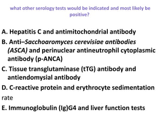 what other serology tests would be indicated and most likely be
positive?
A. Hepatitis C and antimitochondrial antibody
B. Anti–Sacchoaromyces cerevisiae antibodies
(ASCA) and perinuclear antineutrophil cytoplasmic
antibody (p-ANCA)
C. Tissue transglutaminase (tTG) antibody and
antiendomysial antibody
D. C-reactive protein and erythrocyte sedimentation
rate
E. Immunoglobulin (Ig)G4 and liver function tests
 