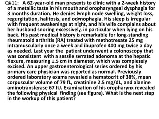 Q#11: A 62-year-old man presents to clinic with a 2-week history
of a metallic taste in his mouth and oropharyngeal dysphagia for
3 months duration. He denies lymph node swelling, weight loss,
regurgitation, halitosis, and odynophagia. His sleep is irregular
with frequent awakenings at night, and his wife complains about
her husband snoring excessively, in particular when lying on his
back. His past medical history is remarkable for long-standing
rheumatoid arthritis (RA) treated with methotrexate 25 mg
intramuscularly once a week and ibuprofen 400 mg twice a day
as needed. Last year the patient underwent a colonoscopy that
was consistent with a sessile serrated adenoma at the hepatic
flexure, measuring 1.5 cm in diameter, which was completely
excised. An upper gastroenterological series ordered by his
primary care physician was reported as normal. Previously
ordered laboratory exams revealed a hematocrit of 38%, mean
corpuscular volume of 79 fL, creatinine 2.5 mg/dL, and alanine
aminotransferase 67 IU. Examination of his oropharynx revealed
the following physical finding (see figure). What is the next step
in the workup of this patient?
 