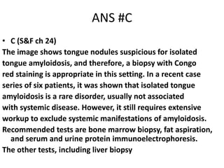 ANS #C
• C (S&F ch 24)
The image shows tongue nodules suspicious for isolated
tongue amyloidosis, and therefore, a biopsy with Congo
red staining is appropriate in this setting. In a recent case
series of six patients, it was shown that isolated tongue
amyloidosis is a rare disorder, usually not associated
with systemic disease. However, it still requires extensive
workup to exclude systemic manifestations of amyloidosis.
Recommended tests are bone marrow biopsy, fat aspiration,
and serum and urine protein immunoelectrophoresis.
The other tests, including liver biopsy
 