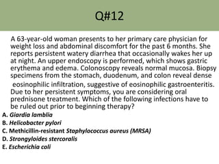 Q#12
A 63-year-old woman presents to her primary care physician for
weight loss and abdominal discomfort for the past 6 months. She
reports persistent watery diarrhea that occasionally wakes her up
at night. An upper endoscopy is performed, which shows gastric
erythema and edema. Colonoscopy reveals normal mucosa. Biopsy
specimens from the stomach, duodenum, and colon reveal dense
eosinophilic infiltration, suggestive of eosinophilic gastroenteritis.
Due to her persistent symptoms, you are considering oral
prednisone treatment. Which of the following infections have to
be ruled out prior to beginning therapy?
A. Giardia lamblia
B. Helicobacter pylori
C. Methicillin-resistant Staphylococcus aureus (MRSA)
D. Strongyloides stercoralis
E. Escherichia coli
 