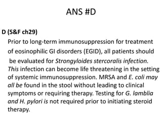 ANS #D
D (S&F ch29)
Prior to long-term immunosuppression for treatment
of eosinophilic GI disorders (EGID), all patients should
be evaluated for Strongyloides stercoralis infection.
This infection can become life threatening in the setting
of systemic immunosuppression. MRSA and E. coli may
all be found in the stool without leading to clinical
symptoms or requiring therapy. Testing for G. lamblia
and H. pylori is not required prior to initiating steroid
therapy.
 