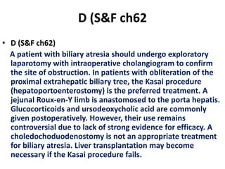 D (S&F ch62
• D (S&F ch62)
A patient with biliary atresia should undergo exploratory
laparotomy with intraoperative cholangiogram to confirm
the site of obstruction. In patients with obliteration of the
proximal extrahepatic biliary tree, the Kasai procedure
(hepatoportoenterostomy) is the preferred treatment. A
jejunal Roux-en-Y limb is anastomosed to the porta hepatis.
Glucocorticoids and ursodeoxycholic acid are commonly
given postoperatively. However, their use remains
controversial due to lack of strong evidence for efficacy. A
choledochoduodenostomy is not an appropriate treatment
for biliary atresia. Liver transplantation may become
necessary if the Kasai procedure fails.
 