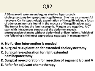 Q#2
A 55-year-old woman undergoes elective laparoscopic
cholecystectomy for symptomatic gallstones. She has an uneventful
recovery. On histopathologic examination of the gallbladder, a focus
of adenocarcinoma is found in the mucosa of the gallbladder wall.
The tumor invades the lamina propria. Margins are negative. A CT
scan with intravenous contrast of the abdomen reveals
postoperative changes without abdominal or liver lesions. Which of
the following is the most appropriate next step in management?
A. No further intervention is needed
B. Surgical re-exploration for extended cholecystectomy
C. Surgical re-exploration for right extended
hemihepatectomy
D. Surgical re-exploration for resection of segment Ivb and V
E. Refer for adjuvant chemotherapy
 