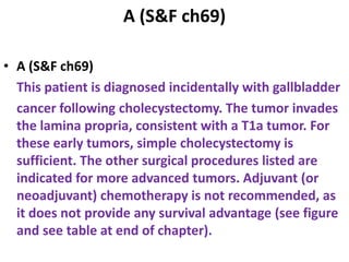 A (S&F ch69)
• A (S&F ch69)
This patient is diagnosed incidentally with gallbladder
cancer following cholecystectomy. The tumor invades
the lamina propria, consistent with a T1a tumor. For
these early tumors, simple cholecystectomy is
sufficient. The other surgical procedures listed are
indicated for more advanced tumors. Adjuvant (or
neoadjuvant) chemotherapy is not recommended, as
it does not provide any survival advantage (see figure
and see table at end of chapter).
 