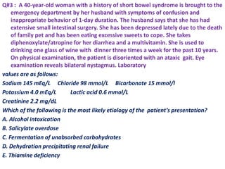 Q#3 : A 40-year-old woman with a history of short bowel syndrome is brought to the
emergency department by her husband with symptoms of confusion and
inappropriate behavior of 1-day duration. The husband says that she has had
extensive small intestinal surgery. She has been depressed lately due to the death
of family pet and has been eating excessive sweets to cope. She takes
diphenoxylate/atropine for her diarrhea and a multivitamin. She is used to
drinking one glass of wine with dinner three times a week for the past 10 years.
On physical examination, the patient is disoriented with an ataxic gait. Eye
examination reveals bilateral nystagmus. Laboratory
values are as follows:
Sodium 145 mEq/L Chloride 98 mmol/L Bicarbonate 15 mmol/l
Potassium 4.0 mEq/L Lactic acid 0.6 mmol/L
Creatinine 2.2 mg/dL
Which of the following is the most likely etiology of the patient’s presentation?
A. Alcohol intoxication
B. Salicylate overdose
C. Fermentation of unabsorbed carbohydrates
D. Dehydration precipitating renal failure
E. Thiamine deficiency
 
