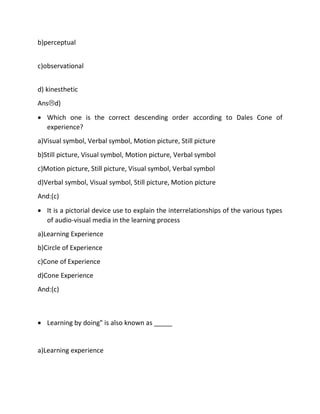 b)perceptual
c)observational
d) kinesthetic
Ansd)
• Which one is the correct descending order according to Dales Cone of
experience?
a)Visual symbol, Verbal symbol, Motion picture, Still picture
b)Still picture, Visual symbol, Motion picture, Verbal symbol
c)Motion picture, Still picture, Visual symbol, Verbal symbol
d)Verbal symbol, Visual symbol, Still picture, Motion picture
And:(c)
• It is a pictorial device use to explain the interrelationships of the various types
of audio-visual media in the learning process
a)Learning Experience
b)Circle of Experience
c)Cone of Experience
d)Cone Experience
And:(c)
• Learning by doing" is also known as _____
a)Learning experience
 
