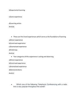 b)Experiential learning
c)Cone experience
d)Learning action
And:(b)
• These are first hand experiences which serve as the foundation of learning
a)Direct experience
b)Contrived experience
c)Dramatized experience
d)Field trips
And:(a)
• Two categories of this experience is acting and observing
a)Direct experience
b)Contrived experience
c)Dramatized experience
d)Demonstrations
And:(c)
• Which one of the following Telephonic Conferencing with a radio
link is very popular throughout the world?
 