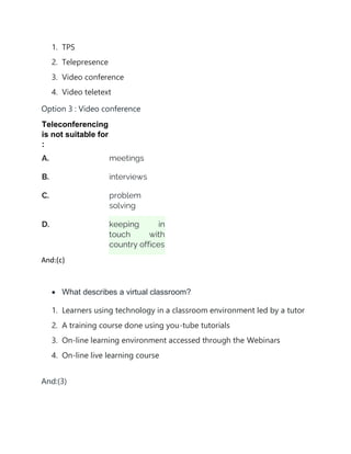 1. TPS
2. Telepresence
3. Video conference
4. Video teletext
Option 3 : Video conference
Teleconferencing
is not suitable for
:
A. meetings
B. interviews
C. problem
solving
D. keeping in
touch with
country offices
And:(c)
• What describes a virtual classroom?
1. Learners using technology in a classroom environment led by a tutor
2. A training course done using you-tube tutorials
3. On-line learning environment accessed through the Webinars
4. On-line live learning course
And:(3)
 