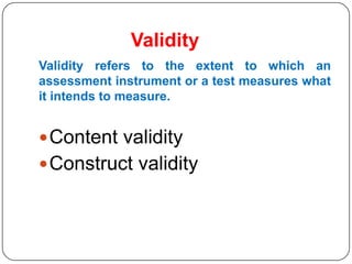 Validity
Validity refers to the extent to which an
assessment instrument or a test measures what
it intends to measure.


 Content validity
 Construct validity
 