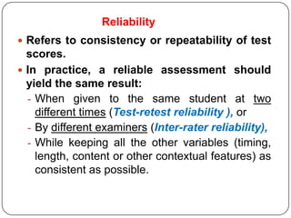 Reliability
 Refers to consistency or repeatability of test
  scores.
 In practice, a reliable assessment should
  yield the same result:
  - When given to the same student at two
    different times (Test-retest reliability ), or
  - By different examiners (Inter-rater reliability),
  - While keeping all the other variables (timing,
    length, content or other contextual features) as
    consistent as possible.
 
