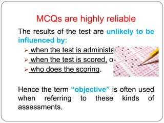 MCQs are highly reliable
The results of the test are unlikely to be
influenced by:
   when the test is administered,
   when the test is scored, or by
   who does the scoring.


Hence the term “objective” is often used
when referring to these kinds of
assessments.
 