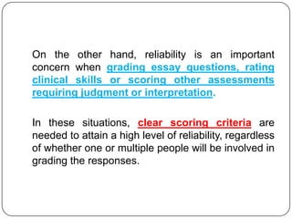 On the other hand, reliability is an important
concern when grading essay questions, rating
clinical skills or scoring other assessments
requiring judgment or interpretation.

In these situations, clear scoring criteria are
needed to attain a high level of reliability, regardless
of whether one or multiple people will be involved in
grading the responses.
 