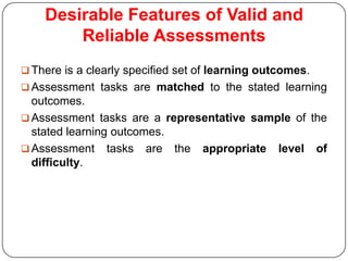 Desirable Features of Valid and
        Reliable Assessments
 There is a clearly specified set of learning outcomes.
 Assessment tasks are matched to the stated learning
  outcomes.
 Assessment tasks are a representative sample of the
  stated learning outcomes.
 Assessment tasks are the appropriate level of
  difficulty.
 