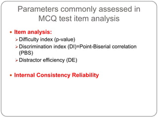 Parameters commonly assessed in
        MCQ test item analysis
 Item analysis:
   Difficulty index (p-value)
   Discrimination index (DI)=Point-Biserial correlation
    (PBS)
   Distractor efficiency (DE)


 Internal Consistency Reliability
 