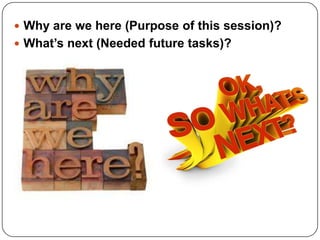  Why are we here (Purpose of this session)?
 What’s next (Needed future tasks)?
 