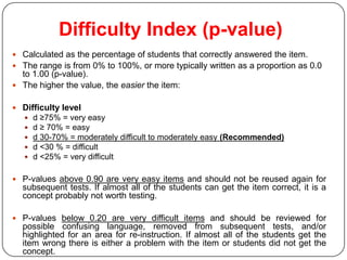 Difficulty Index (p-value)
 Calculated as the percentage of students that correctly answered the item.
 The range is from 0% to 100%, or more typically written as a proportion as 0.0
  to 1.00 (p-value).
 The higher the value, the easier the item:


 Difficulty level
      d ≥75% = very easy
      d ≥ 70% = easy
      d 30-70% = moderately difficult to moderately easy (Recommended)
      d <30 % = difficult
      d <25% = very difficult

 P-values above 0.90 are very easy items and should not be reused again for
  subsequent tests. If almost all of the students can get the item correct, it is a
  concept probably not worth testing.

 P-values below 0.20 are very difficult items and should be reviewed for
  possible confusing language, removed from subsequent tests, and/or
  highlighted for an area for re-instruction. If almost all of the students get the
  item wrong there is either a problem with the item or students did not get the
  concept.
 