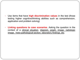    Use items that have high discrimination values in the test (those
    testing higher cognitive/thinking abilities such as comprehension,
    application and problem solving)

   Linking questions to case scenarios. Asking the question in the
    context of a clinical situation, diagram, graph, image, radiologic
    image, histo-pathological section, laboratory findings, etc.
 