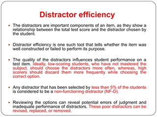 Distractor efficiency
 The distractors are important components of an item, as they show a
  relationship between the total test score and the distractor chosen by
  the student.

 Distractor efficiency is one such tool that tells whether the item was
  well constructed or failed to perform its purpose.

 The quality of the distractors influences student performance on a
  test item. Ideally, low-scoring students, who have not mastered the
  subject, should choose the distractors more often, whereas, high
  scorers should discard them more frequently while choosing the
  correct option.

 Any distractor that has been selected by less than 5% of the students
  is considered to be a non-functioning distractor (NF-D).

 Reviewing the options can reveal potential errors of judgment and
  inadequate performance of distractors. These poor distractors can be
  revised, replaced, or removed.
 