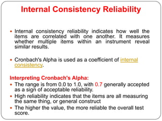 Internal Consistency Reliability

 Internal consistency reliability indicates how well the
  items are correlated with one another. It measures
  whether multiple items within an instrument reveal
  similar results.

 Cronbach's Alpha is used as a coefficient of internal
  consistency.

Interpreting Cronbach's Alpha:
 The range is from 0.0 to 1.0, with 0.7 generally accepted
  as a sign of acceptable reliability.
 High reliability indicates that the items are all measuring
  the same thing, or general construct
 The higher the value, the more reliable the overall test
  score.
 
