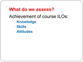 What do we assess?
Achievement of course ILOs:
   Knowledge
   Skills
   Attitudes
 