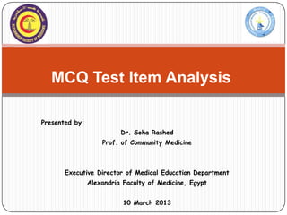 MCQ Test Item Analysis

Presented by:
                          Dr. Soha Rashed
                    Prof. of Community Medicine



       Executive Director of Medical Education Department
                Alexandria Faculty of Medicine, Egypt


                           10 March 2013
 