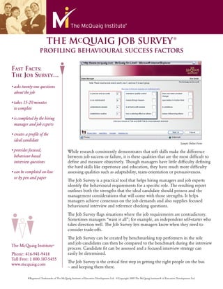 ®
                          THE MCQUAIG JOB SURVEY
                    PROFILING BEHAVIOURAL SUCCESS FACTORS


FAST FACTS:
THE JOB SURVEY…
• asks twenty-one questions
  about the job

• takes 15-20 minutes
  to complete

• is completed by the hiring
  manager and job experts

• creates a proﬁle of the
  ideal candidate
                                                                                                                                               Sample Online Form

• provides focused,                         While research consistently demonstrates that soft skills make the difference
  behaviour-based                           between job success or failure, it is these qualities that are the most difﬁcult to
  interview questions                       deﬁne and measure objectively. Though managers have little difﬁculty deﬁning
                                            the hard skills like experience and education, they have much more difﬁculty
• can be completed on-line                  assessing qualities such as adaptability, team-orientation or persuasiveness.
  or by pen and paper
                                            The Job Survey is a practical tool that helps hiring managers and job experts
                                            identify the behavioural requirements for a speciﬁc role. The resulting report
                                            outlines both the strengths that the ideal candidate should possess and the
                                            management considerations that will come with those strengths. It helps
                                            managers achieve consensus on the job demands and also supplies focused
                                            behavioural interview and reference checking questions.
                                            The Job Survey ﬂags situations where the job requirements are contradictory.
                                            Sometimes managers “want it all”; for example, an independent self-starter who
                                            takes direction well. The Job Survey lets managers know when they need to
                                            consider trade-offs.
                                            The Job Survey can be created by benchmarking top performers in the role
                                            and job candidates can then be compared to the benchmark during the interview
The McQuaig Institute®
                                            process. Candidate ﬁt can be assessed and a focused interview strategy can
Phone: 416-941-9418                         easily be determined.
Toll Free: 1 800 387-5455
                                            The Job Survey is the critical ﬁrst step in getting the right people on the bus
www.mcquaig.com
                                            – and keeping them there.

          ®Registered Trademarks of The McQuaig Institute of Executive Development Ltd. ©Copyright 2009 The McQuaig Institute® of Executive Development Ltd.
 