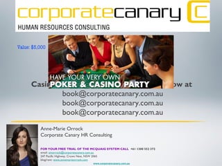 Would you like to win a private
Casino party for your company?...ask how at
book@corporatecanary.com.au
book@corporatecanary.com.au
book@corporatecanary.com.au
Anne-Marie Orrock
Corporate Canary HR Consulting
FOR YOUR FREE TRIAL OF THE MCQUAIG SYSTEM CALL +61 1300 552 372
email: amorrock@corporatecanary.com.au
247 Pacific Highway, Crows Nest, NSW 2065
blog/rant: www.annemarieorrock.com
www.corporatecanary.com.au
Value: $5,000
 