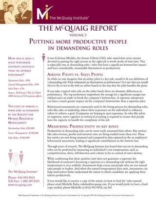 THE MCQUAIG REPORT
                                                                           VOLUME 2

                       PUTTING MORE PRODUCTIVE PEOPLE
                                               IN DEMANDING ROLES

HOW MUCH DOES               A                  It was Coleman Mockler, the former Gillette CEO, who stated that every minute
HIGH PERFORMER
                                               devoted to putting the right person in the right job is worth weeks of time later. This
                                               is especially true in demanding roles - roles that have a signiﬁcant bottom-line impact
GENERATE ANNUALLY
                                               and have considerable, measurable ﬂuctuations in productivity.
THAN AN AVERAGE
PERFORMER?                                     AIRLINE PILOTS           VS. SALES PEOPLE
                                               So while no one disagrees that an airline pilot is a key role, would it ﬁt our deﬁnition of
Operations Roles: 40%
                                               a demanding role? How substantial are ﬂuctuations in performance? It is rare that you would
General Management Roles: 49%                  elect to ﬂy or not to ﬂy with an airline based on the way that the pilot handles the plane.
Sales Roles: 67%
                                               If you take a typical sales role on the other hand, there are dramatic differences in
Source: McKinsey’s War for Talent
                                               performance. The top performers outperform the average by a signiﬁcant margin (see
2000 Survey of 410 corporate ofﬁcers
                                               sidebar) and can make or break the company’s bottom-line. A superstar salesperson
                                               can have a much greater impact on the company’s bottom-line than a superstar pilot.
THE COST OF MAKING A                           Behavioural assessments are commonly used in the hiring process for demanding roles,
POOR HIRE AS ESTIMATED                         roles like sales or leadership, where there is pressure on the individual to inﬂuence
     SOCIETY FOR
BY THE
                                               others to achieve a goal. Companies are hoping to spot superstars. In roles like pilots
                                               or engineers, more cognitive or technical screening is required to ensure that people
HUMAN RESOURCES                                have the capacity to handle the complexity of the job.
MANAGEMENT:
Intermediate Roles $20,000
                                               MEASURING PRODUCTIVITY                     IN KEY ROLES
                                               Productivity in demanding roles can be more easily measured than others. Key metrics
Senior Management: $100,000                    like sales revenue, proﬁts and turnover rates are being tracked more than ever. These
Sales Roles: $300,000                          key metrics are now being measured and compared to data captured on the an employee’s
                                               behavioural assessment, leading to signiﬁcant contributions to the bottom line.

                                               Through years of research, The McQuaig Institute has found that success in demanding
                                               roles can be predicted by measuring an individual’s core temperament, such as
                                               competitiveness, drive, self-direction and a desire to be in control of one’s destiny.

                                               While conﬁrming that these qualities exist does not guarantee a superstar the
                                               likelihood of someone’s becoming a superstar in a demanding role without the right
                                               temperament is very unlikely. Assessments help screen out people who are not natural
                                               sales people or leaders. And when the natural temperament does exist, assessments can
The McQuaig Institute®                         help interviewers better understand the extent to which candidates are applying these
                                               talents productively.
Phone: 416-941-9418
Toll Free: 1 800 387-5455                      If you would like to receive a copy of the article on how to ﬁnd the ‘sales natural’,
www.mcquaig.com                                please email Michelle Kalra, mkalra@mcquaig.com. If you would prefer to have a hard
                                               copy mailed, phone Michelle at (416) 941-9418, ext.362

          ™/®Registered Trademarks of The McQuaig Institute of Executive Development Ltd. ©Copyright 2009 The McQuaig Institute® of Executive Development Ltd.
 