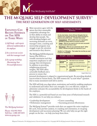 ®
THE MCQUAIG SELF-DEVELOPMENT SURVEY
                  THE NEXT GENERATION OF SELF-ASSESSMENTS

                                            Most executives agree with the
EMPLOYEES CAN                               axiom that their sustainable
RECEIVE FEEDBACK                            competitive advantage lies
                                            in their ability to retain and
ON THE SDS
                                            develop their people. Yet,
IN THREE WAYS:                              with shrinking budgets and
                                            increasing demands on every
1) Self-Study - with reports                manager’s time, coaching and
   delivered conﬁdentially to               mentorship programs may
   the employee                             struggle to get the attention
                                            and resources they deserve.
2) In a one-to-one session
                                            The McQuaig Self-Development
   with their manager/coach                 Survey (The SDS) is a
                                            versatile assessment tool that
3) In a group workshop,                     empowers employees to self-
   Maximizing Your                          manage their development.
   Personal Effectiveness                   In addition to providing
                                            enlightening personal
                                            insights, The SDS offers
                                            actionable feedback and a
                                                                                                              Sample Online Form
                                            process to ensure that
                                            personal development is aligned to organizational goals. By providing detailed,
                                            easy-to-relate-to Action Items, The SDS answers the “so now what?” question
                                            that so many assessment tools fail to answer.
                                            The SDS will help you align talent, motivations and work by enabling employees
                                            to understand and utilize their core strengths. It is cost effective, simple to
                                            administer and puts the accountability for development ﬁrmly in the hands of
                                            the employee.
                                            The SDS is a powerful tool based on over forty years of behavioural research
                                            and validation. It can help you enhance:
                                            • Leadership development                                 • Career counselling
                                            • Performance management                                 • Increasing personal effectiveness

The McQuaig Institute®                      The McQuaig System™ provides tools that can support the entire employee
                                            life cycle, from pre-hire analysis, to coaching and orientation, to on-going
Phone: 416-941-9418                         development and succession planning! We not only help you get the right
Toll Free: 1 800 387-5455                   people on the bus – we help you keep them there.
www.mcquaig.com


          ®Registered Trademarks of The McQuaig Institute of Executive Development Ltd. ©Copyright 2009 The McQuaig Institute® of Executive Development Ltd.
 