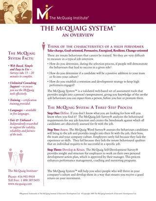 THE MCQUAIG SYSTEM™
                                                              AN OVERVIEW

                                           THINK OF                THE CHARACTERISTICS OF A HIGH PERFORMER
                                           Take-charge, Goal-oriented, Persuasive, Energized, Resilient, Change-oriented
THE MCQUAIG                                These are innate behaviours that cannot be trained. Yet they are very difﬁcult
SYSTEM FACTS:                              to measure in a typical job interview.

                                              the behaviours that lead to success in a given role?
 Surveys take 15 – 20
 minutes to complete.                         or ﬁt into your culture?


              to ensure                       performers engaged?
 you use the McQuaig                       The McQuaig System™ is a validated web-based set of assessment tools that
 tools effectively.

             certiﬁcation
 training provided.
                                           THE MCQUAIG SYSTEM: A THREE-STEP PROCESS
              available
 in ﬁve languages.                         Step One: Deﬁne. If you don’t know what you are looking for how will you
                                           know when you ﬁnd it? The McQuaig Job Survey® analyzes the behavioural
                                           requirements for any job function and creates the benchmark against which all
 Independently researched                  candidates are objectively assessed for ﬁt with the job.
 to support the validity,
 reliability and fairness                  Step Two: Assess. The McQuaig Word Survey® assesses the behaviours candidates
 of the tools.
                                           the team and your company culture. Employees rarely fail because they lack the
                                           experience or skills. They fail because they lack the innate behavioural qualities
                                           that an individual requires to be successful in a speciﬁc job.
                                           Step Three: Develop & Retain. The McQuaig Self-Development Survey®
                                           provides insight and structure for employees to work on their own personal




The McQuaig Institute®                     The McQuaig System™ will help you select people who will thrive in your
                                           company’s culture and develop them in a way that ensures you receive a good
Phone: 416-941-9418                        return on your investment.
Toll Free: 1 800 387-5455
www.mcquaig.com


         ®Registered Trademarks of The McQuaig Institute of Executive Development Ltd. ©Copyright 2009 The McQuaig Institute® of Executive Development Ltd.
 