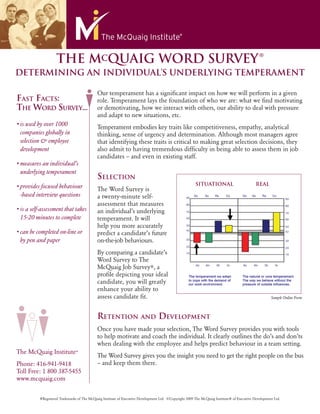 ®
                    THE MCQUAIG WORD SURVEY
DETERMINING AN INDIVIDUAL’S UNDERLYING TEMPERAMENT

                                            Our temperament has a signiﬁcant impact on how we will perform in a given
FAST FACTS:                                 role. Temperament lays the foundation of who we are: what we ﬁnd motivating
THE WORD SURVEY...                          or demotivating, how we interact with others, our ability to deal with pressure
                                            and adapt to new situations, etc.
• is used by over 1000                      Temperament embodies key traits like competitiveness, empathy, analytical
  companies globally in                     thinking, sense of urgency and determination. Although most managers agree
  selection & employee                      that identifying these traits is critical to making great selection decisions, they
  development                               also admit to having tremendous difﬁculty in being able to assess them in job
                                            candidates – and even in existing staff.
• measures an individual’s
  underlying temperament
                                            SELECTION
• provides focused behaviour                                                                            SITUATIONAL                          REAL
                                            The Word Survey is
  -based interview questions                a twenty-minute self-
                                            assessment that measures
• is a self-assessment that takes           an individual’s underlying
  15-20 minutes to complete                 temperament. It will
                                            help you more accurately
• can be completed on-line or               predict a candidate’s future
  by pen and paper                          on-the-job behaviours.
                                            By comparing a candidate’s
                                            Word Survey to The
                                            McQuaig Job Survey®, a
                                            proﬁle depicting your ideal
                                            candidate, you will greatly
                                            enhance your ability to
                                            assess candidate ﬁt.                                                                                      Sample Online Form



                                            RETENTION                  AND        DEVELOPMENT
                                            Once you have made your selection, The Word Survey provides you with tools
                                            to help motivate and coach the individual. It clearly outlines the do’s and don’ts
                                            when dealing with the employee and helps predict behaviour in a team setting.
The McQuaig Institute®
                                            The Word Survey gives you the insight you need to get the right people on the bus
Phone: 416-941-9418                         – and keep them there.
Toll Free: 1 800 387-5455
www.mcquaig.com


          ®Registered Trademarks of The McQuaig Institute of Executive Development Ltd. ©Copyright 2009 The McQuaig Institute® of Executive Development Ltd.
 