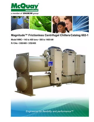 Engineered for flexibility and performance™
Magnitude™ Frictionless Centrifugal ChillersCatalog 602-1
Model WMC • 145 to 400 tons • 500 to 1400 kW
R-134a • 3/60/460 • 3/50/400
 