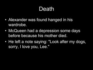 DeathAlexander was found hanged in his wardrobe.McQueen had a depression some days before because his mother died.He left a note saying: "Look after my dogs, sorry, I love you, Lee."