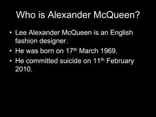 Who is Alexander McQueen?Lee Alexander McQueen is an English fashion designer. He was born on 17th March 1969.He committed suicide on 11th February 2010.