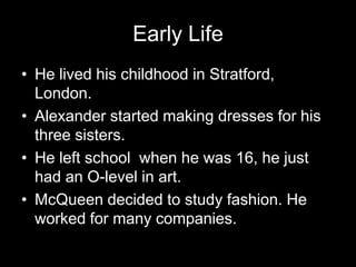 Early LifeHe lived his childhood in Stratford, London.Alexander started making dresses for his three sisters.He left school when he was 16, he just had an O-level in art.McQueen decided to study fashion. He worked for many companies.
